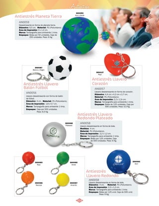 Antiestrés Planeta Tierra 
Antiestrés Llavero 
Corazón 
Empaque: 
Bolsa de 125 unidades, Caja por 
500 unidades. Peso: 5,5 Kg. 
Antiestrés 
Antiestrés Llavero 
Redondo Plateado 
Material: 
PU (Poliuretano). 
Empaque: 
Bolsa por 125 unidades. Caja 
de 500 Unidades. Peso: 6 Kg. 
Antiestrés 
Llavero Redondo 
AN0059 
AN0057 
AN0058 
AN0058 
Material: 
Material: 
Marca: 
Marca: 
3004387 
Blanco y Negro 
Llavero desestresante con forma de balón 
de fútbol. 
4 cm. 
Área de Impresión: 1,8 x 0,7 cm. 
Marca: 
Marca: 
Empaque: 
Material: 
Diámetro: 
Marca: 
Empaque: 
Diámetro: 
Medidas: 
Diámetro: 
Área de Impresión: 
Área de Impresión: 
3 x 1,2 cm. 
2,2 x 1,2v cm. 
Área de Impresión: 2,2 x 1,2 cm. 
PU (Poliuretano). 
Área de Impresión: 2,2 x 1,2 cm. 
Desestresante en forma de planeta tierra. 
Llavero desestresante en forma de corazón. 
Llavero desestresante en forma de bola. 
Llavero desestresante en forma de bola. 
PU (Poliuretano). 
PU (Poliuretano). 
Tampografía para antiestrés 1 tinta. 
Tampografía para antiestrés 1 tinta. 
Tampografía para antiestrés 1 tinta. 
Tampografía para antiestrés 1 tinta. 
Bolsa por 125 unid. Caja de 500 unid. 
Peso: 6 Kg. 
6,5 cm. 
Tampografía para antiestrés 1 tinta. 
Bolsa por 50 unidades, Caja de 
250 unidades. Peso: 6 Kg. 
4,4 cm x 4,2 cm x 2,7 cm. 
4 cm. 
4 cm. 
3004394 
Azul y Verde 
3004137 
Rojo 
3004468 
Plateado 
3004463 
Azul 
3004464 
Rojo 
3004466 
Naranja 
3004465 
Verde 
3004467 
Amarillo 
Antiestrés Llavero 
Balón Fútbol 
AN0056 
Diámetro: Material: 
Empaque: 
PU (Poliuretano). 
Caja por 500 unidades. 
Peso: 6.5 Kg 
314 
 