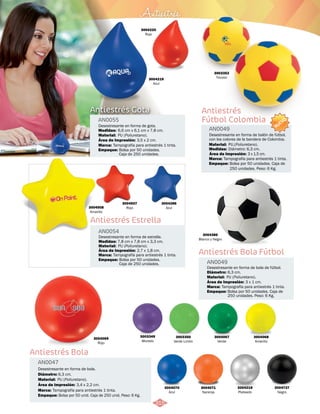 Antiestrés 
3004220 
Rojo 
Desestresante en forma de gota. 
6,6 cm x 6,1 cm x 7,8 cm. 
PU (Poliuretano). 
Área de Impresión: 3,5 x 2 cm. 
315 
NUEVO 
Desestresante en forma de balón de fútbol, 
con los colores de la bandera de Colombia. 
Material: 
PU.(Poliuretano). 
Área de Impresión: 
Empaque: 
3 x 1,5 cm. 
Antiestrés Bola Fútbol 
Medidas: 
Antiestrés Estrella 
Antiestrés Bola 
AN0049 
AN0054 
AN0047 
Material: 
Material: 
Material: 
Marca: 
Marca: 
Marca: 
Empaque: 
Empaque: 
Empaque: 
Diámetro: 
Medidas: 
Diámetro: 
Área de Impresión: 
Área de Impresión: 
Área de Impresión: 
3 x 1 cm. 
2,7 x 1,8 cm. 
3,4 x 2,2 cm. 
Desestresante en forma de bola de fútbol. 
Desestresante en forma de estrella. 
Desestresante en forma de bola. 
PU (Poliuretano). 
PU (Poliuretano). 
PU (Poliuretano). 
Tampografía para antiestrés 1 tinta. 
Tampografía para antiestrés 1 tinta. 
Tampografía para antiestrés 1 tinta. 
Bolsa por 50 unidades. 
Caja de 250 unidades. 
Bolsa por 50 unidades. Caja de 
250 unidades. Peso: 6 Kg. 
Bolsa por 50 unid. Caja de 250 unid. Peso: 6 Kg. 
6,3 cm. 
7,8 cm x 7,8 cm x 3,3 cm. 
6,3 cm. 
3004219 
Azul 
3004069 
Rojo 
3004737 
Negro 
3004218 
Plateado 
3004070 
Azul 
3004067 
Verde 
3004071 
Naranja 
3004068 
Amarillo 
3003350 
Verde Limón 
3003349 
Morado 
3004386 
Blanco y Negro 
3004508 
Amarillo 
3004507 
Rojo 
3004286 
Azul 
Antiestrés 
Fútbol Colombia 
AN0049 
Medidas: 
Marca: 
Diámetro: 6,3 cm. 
Tampografía para antiestrés 1 tinta. 
Bolsa por 50 unidades. Caja de 
250 unidades. Peso: 6 Kg. 
3003352 
Tricolor 
Antiestrés Gota 
AN0055 
Material: 
Marca: 
Empaque: 
Tampografía para antiestrés 1 tinta. 
Bolsa por 50 unidades. 
Caja de 250 unidades. 
 