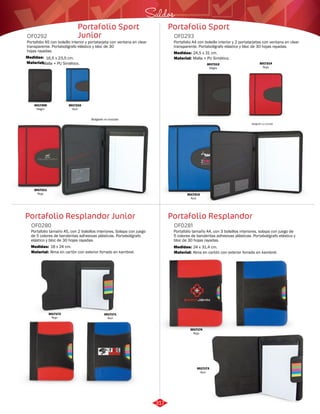 Saldos 
Portafolio Sport 
OF0293 
Portafolio A4 con bolsillo interior y 2 portatarjetas con ventana en clear 
transparente. Portabolígrafo elástico y bloc de 30 hojas rayadas. 
Medidas: 
Material: 
24,5 x 31 cm. 
Malla + PU Sintético. 
Portafolio Resplandor 
Portafolio Sport 
Junior 
Portafolio A5 con bolsillo interior y portatarjeta con ventana en clear 
transparente. Portabolígrafo elástico y bloc de 30 
hojas rayadas. 
Medidas: 
Material: 
16,5 x 23,5 cm. 
Malla + PU Sintético. 
Portafolio Resplandor Junior 
Portafolio tamaño A4, con 3 bolsillos interiores, solapa con juego de 
5 colores de banderitas adhesivas plásticas. Portabolígrafo elástico y 
bloc de 30 hojas rayadas. 
Portafolio tamaño A5, con 2 bolsillos interiores, Solapa con juego 
de 5 colores de banderitas adhesivas plásticas. Portabolígrafo 
elástico y bloc de 30 hojas rayadas. 
OF0281 
OF0280 
Material: 
Material: 
Medidas: 
Medidas: 
Alma en cartón con exterior forrado en kambrel. 
Alma en cartón con exterior forrado en kambrel. 
24 x 31,4 cm. 
18 x 24 cm. 
OF0292 
3017210 
Azul 
3017209 
Negro 
3017211 
Rojo 
Bolígrafo no incluido 
3017214 
Rojo 
3017212 
Negro 
3017213 
Azul 
Bolígrafo no incluido 
3017171 
Azul 
3017172 
Rojo 
3017174 
Rojo 
3017173 
Azul 
317 
 