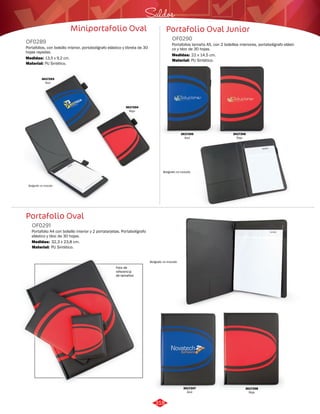 Saldos 
Miniportafolio Oval Portafolio Oval Junior 
OF0289 OF0290 
Portafolios, con bolsillo interior, portabolígrafo elástico y libreta de 30 
hojas rayadas. 
Medidas: 
Material: 
13,5 x 9,2 cm. 
PU Sintético. 
Portafolio Oval 
Portafolio A4 con bolsillo interior y 2 portatarjetas. Portabolígrafo 
elástico y bloc de 30 hojas. 
Portafolios tamaño A5, con 2 bolsillos interiores, portabolígrafo elásti-co 
y bloc de 30 hojas. 
OF0291 
Material: 
Material: 
Medidas: 
Medidas: 
PU Sintético. 
PU Sintético. 
32,3 x 23,8 cm. 
22 x 14,5 cm. 
Bolígrafo no incluido 
3017204 
Rojo 
3017203 
Azul 
3017205 
Azul 
Bolígrafo no incluido 
3017206 
Rojo 
3017207 
Azul 
3017208 
Rojo 
Bolígrafo no incluido 
Foto de 
referencia 
de tamaños 
318 
 