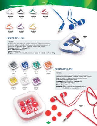 · Altavoces y Audífonos Tecnología 
Audífonos Trial 
TE0064 
Audifonos mini. Intrauditivos, en estuche plástico para fácil almacenamiento y 
protección. Largo del cable 1 m, plug conector de audio estándar apto para la 
mayoría de dispositivos de audio. Con anillo metálico en el audífono. 
Medidas: Material: 
Marca: 
Empaque: 
4 x 4,5 cm. ABS. 
Tampografía. 
Área de Impresión: 4 x 2 cm. 
Bolsita individual, 500 unidades por caja de 51 x 30 x 13 cm. Peso: 14 Kg. 
Audífonos Case 
TE0063 
Audífonos intrauditivos en estuche plástico con dos juegos 
de cubiertas intercambiables. Con anillo metálico en el audífono. 
Largo del cable 1 m, plug conector estándar que funciona 
en la mayoría de dispositivos de audio. 
Material: 
Medidas: 
Área de Impresión: 4,5 x 4,5 cm. 
Marca: 
Empaque: 
ABS. 
Estuche: 6,6 x 6 cm. 
Tampografía. 
Bolsita individual. 240 unidades en caja de 
47 x 38 x 24 cm. Peso: 11,4 Kg. 
3022161 
Blanco 
3022166 
Naranja 
3022162 
Negro 
3022167 
Morado 
3022163 
Verde 
3022168 
Amarillo 
3022165 
Azul 
3022164 
Rojo 
3022153 
Negro 
3022158 
Amarillo 
3022154 
Azul 
3022159 
Blanco 
3022156 
Verde 
3022160 
Morado 
3022155 
Rojo 
3022157 
Naranja 
31 
 