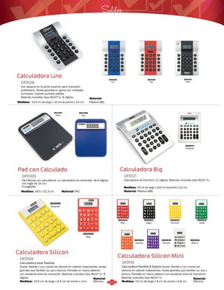 Saldos 
Calculadora Silicon Mini 
Calculadora Line 
Calculadora Big 
Pad con Calculado 
OF0305 
Pad Mouse con calculadora. La calculadora es removible, de 8 dígitos, 
con regla de 15 cm/ 
6 pulgadas. 
Medidas: 
18,5 x 22,3 cm. 
Calculadora Silicon 
Calculadora flexible 8 dígitos Suave, flexible y con cuerpo de 
silicona en colores impactantes, teclas grandes que facilitan su uso y 
lectura. Pantalla en marco plástico con excelente área de marcación. 
Baterías incluidas (tipo AG10*1). 
Con espacio en la parte superior para impresión 
publicitaria. Teclas grandes en goma con múltiples 
funciones. Colores surtidos sólidos. 
Baterías incluídas (tipo AG10*1). 8 dígitos. 
Calculadora de Escritorio 12 dígitos. Baterías incluidas (tipo AG10*1). 
Calculadora solar flexible 
Suave, flexible y con cuerpo de silicona en colores impactantes, teclas 
grandes que facilitan su uso y lectura. Pantalla en marco plástico 
con excelente área de marcación. Baterías incluidas (tipo AG10*1). 8 
dígitos. 
OF0110 
OF0128 
OF0121 
OF0109 
Material: 
Material: 
Material: 
Material: 
Material: 
Medidas: 
Medidas: 
Medidas: 
Medidas: 
Silicona. 
Plástico ABS. 
Plástico ABS. 
Silicona. 
PVC. 
13 cm de largo x 8 cm de ancho x 0,8 cm. 
14,5 cm de largo x 10 cm de ancho x 3,5 cm. 
20 cm de largo x 14,5 cm de ancho x 5,2 cm. 
15,5 cm de largo x 9,5 cm de ancho x 1cm. 
3022071 
Plateado 
3011334 
Negro 
3011333 
Azul 
3022105 
Azul 
3022106 
Rojo 
3022107 
Negro 
3022004 
Amarillo 
3022002 
Rojo 
3022010 
Rojo 
3022013 
Verde 
3022015 
Morado 
3022011 
Negro 
3022014 
Naranja 
3022016 
Blanco 
3022012 
Amarillo 
321 
 