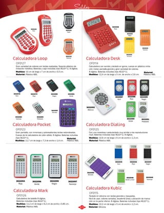Saldos 
Calculadora Desk 
OF0114 
Calculadora con sonido y teclado en goma, cuerpo en plástico imita-ción 
metal, pantalla grande y gran variedad de colores. 
8 dígitos. Baterías incluidas (tipo AG10*1). 
Medidas: 
12,4 cm de largo x 5 cm. de ancho x 2,6 cm. 
Calculadora Dialing 
OF0125 
Con una novedosa rueda-teclado muy similar a los reproductores 
mp3. Baterías incluidas (tipo AG10*1). 8 dígitos. 
Medidas: 
Material: 
10,6 cm de largo x 6 cm de ancho x 1,3 cm. 
Plástico ABS. 
Calculadora Kubic 
3022100 
Rojo 
Calculadora Loop 
OF0127 
3022101 
Negro 
3022103 
Naranja 
Gran variedad de colores con teclas realzadas. Soporte plástico de 
imitación metálica. Baterías y caja incluidas (tipo AG10*1). 8 dígitos. 
Medidas: 
10 cm de largo x 7 cm de ancho x 0,5 cm. 
Calculadora Pocket 
OF0123 
Gran pantalla, con inmensas y sobresalientes teclas redondeadas. 
Cuerpo de la calculadora de color sólido. 8 digitos. Baterías incluidas 
(tipo AG10*1). 
Medidas: 
11,7 cm de largo x 7,3 de ancho x 1,4 cm. 
Calculadora Mark 
Teclado en silicona con teclas grandes y repujadas, 
fácil de usar, colores variados, excelente área y ubicación de marca-ción 
en la parte inferior. 8 dígitos. Baterías incluidas (tipo AG10*1). 
Calculadora de bolsillo 8 dígitos. 
Baterías incluidas (tipo AG10*1). 
OF0115 
OF0126 
Material: 
Material: 
Material: 
Material: 
Material: 
Medidas: 
Medidas: 
Silicona. 
Plástico ABS. 
Plástico ABS. 
Plástico ABS. 
Plástico ABS. 
10,2 cm de largo x 5 cm de ancho x 1,2 cm. 
11,2 cm de largo x 6,2 cm de ancho x 0,85 cm. 
3022038 
Rojo 
3022039 
Negro 
3022040 
Amarillo 
3022042 
Naranja 
3022083 
Morado 
3022078 
Azul 
3022080 
Negro 
3022082 
Naranja 
3022079 
Rojo 
3022081 
Verde 
3022084 
Plateado 
3022092 
Blanco 
3022087 
Azul 
3022088 
Rojo 
3022089 
Negro 
3022090 
Verde 
3022091 
Plateado 
3022094 
Rojo 
3022096 
Verde 
3022097 
Naranja 
3022050 
Morado 
3022047 
Negro 
3022046 
Rojo 
3022045 
Azul 
3022048 
Verde Limón 
3022049 
Naranja 
3022095 
Negro 
322 
 