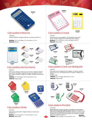 Saldos 
Calculadora Cristal 
OF0111 
3022020 
Amarillo 
Calculadora solar ultra-delgada, pantalla digital amplia, fácil 
de leer, teclado amigable con números grandes. 8 dígitos. 
Medidas: 
Material: 
8,1 cm de ancho x 11,9 cm de largo x 0,55 cm. 
Plástico ABS. 
Calculadora Card con Bolígrafo 
OF0117 
Calculadora solar ecológicamente amigable, con diseño versátil y 
práctico junto con una excelente área de impresión. Bolígrafo mini 
incluido. 
8 dígitos. Solar. 
Medidas: 
10 cm de largo x 6,8 de ancho x 1,3 cm. 
Calculadora Portátil 
Calculadora Milenio 
OF0116 
3022051 
Azul 
Diseño moderno 10 dígitos. Baterías incluidas (tipo AG10*1). 
Medidas: 
Material: 
10,2 cm de largo x 5 cm de ancho x 1,2 cm. 
Silicona. 
Calculadora de Escritorio 
OF0112 
Fácil de usar, teclas en resina que no se borran, espacios variados 
para imprimir publicidad, soporte para usar con angulo de inclina-ción, 
colores versátiles y elegantes. 8 dígitos. Baterías incluidas (tipo 
AG10*1). 
Medidas: 
Material: 
17 cm de largo x 14,5 cm de ancho x 4 cm. 
Plástico ABS. 
Calculadora Slide 
Nunca deje caer o vuelva a perder su calculadora, este producto 
viene con un cordón que evita insucesos, además su cuerpo con res-paldo 
en goma antideslizante evita caídas. Fácil de usar, con sonido 
al presionar cada tecla, botones grandes de alta resistencia. 8 dígitos. 
Baterías incluidas (tipo AG10*1). 
Calculadora giratoria Mini. 8 dígitos. Baterías incluídas (tipo 
CR2025*1). 
OF0120 
OF0119 
Material: 
Material: 
Material: 
Medidas: 
Medidas: 
Plástico ABS. 
Plástico ABS. 
Plástico ABS. 
9,8 cm de largo x 7,0 cm de ancho x 1 cm. 
7,4 cm de ancho x 7,4 cm de ancho x 1,7 cm. 
3022023 
Rosado 
3022024 
Azul 
3022025 
Rojo 
3022026 
Negro 
3022027 
Verde 
3022028 
Morado 
3022029 
Blanco 
3022056 
Negro 
3022054 
Azul 
3022057 
Verde 
3022055 
Rojo 
3022058 
Plateado 
3022063 
Azul 
3022064 
Rojo 
3022065 
Amarillo 
3022066 
Verde 
3022067 
Azul 
3022069 
Negro 
3022070 
Verde 
3022068 
Rojo 
323 
 