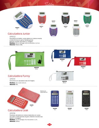 3022072 
Azul 
Calculadora Junior 
OF0122 
Calculadora de bolsillo, cuerpo plástico en colores variados 
y teclas fórmicas en goma. Pantalla grande. 
Baterías incluidas (tipo AG10*1). 8 dígitos. 
Medidas: 
Material: 
9,8 cm de largo x 6,6 cm de ancho x 1,2 cm. 
Plástico ABS. 
Calculadora Funny 
OF0131 
Cartuchera con calculadora solar de 8 dígitos. 
Medidas: 
Material: 
23 x 11,6 x 0,5 cm. 
PVC. 
Calculadora Leak 
OF0118 
Novedosa calculadora en colores traslúcidos con cuerpo 
de acrílico y teclas grandes de goma. Baterías incluidas (tipo 
AG10*1). 10 dígitos. 
Medidas: 
Material: 
12 cm de largo x 6 cm de ancho x 1 cm. 
Acrílico. 
Saldos 
3022076 
Morado 
3022077 
Plateado 
3022074 
Negro 
3022073 
Rojo 
3022075 
Verde 
Reverso con 
juego laberinto 
3022060 
Rojo 
3022059 
Azul 
3022061 
Negro 
3022062 
Blanco 
3004740 
Verde 
3004609 
Azul 
3004742 
Blanco 
3004610 
Rojo 
324 
 
