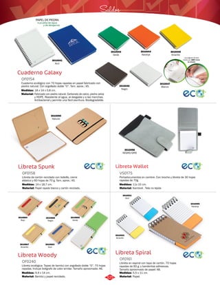 Saldos 
Libreta Wallet 
VS0175 
Portadocumentos en cambre. Con broche y libreta de 30 hojas 
rayadas de 70g 
Medidas: 
Material: 
11x 15 cm. 
Kambrel . Tela no tejida 
Libreta Spiral 
Cuaderno Galaxy 
OF0154 
Cuaderno ecológico con 70 hojas rayadas en papel fabricado con 
piedra natural. Con argollado doble “O”. Tam. aprox.: A5. 
Medidas: 
Material: 
18 x 14 x 0,8 cm. 
Fabricado con piedra natural. Carbonato de calcio, piedra caliza 
y HDPE. Resistente al agua, al desgaste y a las manchas. 
Antibacterial y permite una fácil escritura. Biodegradable. 
Libreta Spunk 
OF0158 
Libreta de cartón reciclado con bolsillo, cierre 
elástico y 60 hojas de 70 g. Tam. aprox.: A5. 
Medidas: 
Material: 
14 x 18,7 cm. 
Papel rayado blanco y cartón reciclado. 
Libreta Woody 
Libreta en espiral con tapa de cartón. 70 hojas 
rayadas de 60 g. y banderitas adhesivas. 
Tamaño aproximado de papel: A8. 
Libreta ecológica. Tapas de bambú con argollado doble “O”. 70 hojas 
rayadas. Incluye bolígrafo de color similar. Tamaño aproximado: A6. 
OF0161 
OF0240 
Material: 
Material: 
Medidas: 
Medidas: 
Papel. 
Bambú y papel reciclado. 
5,5 x 11 cm. 
9,4 x 14 cm. 
3010098 
NEGRO/GRIS 
Las páginas de esta 
libreta son 100% libres 
de árboles 
PAPEL DE PIEDRA 
A prueba de agua 
y de desgarros 
3010043 
Verde 
3010044 
Naranja 
3010041 
Azul 
3010045 
Amarillo 
3010046 
Negro 
3010047 
Blanco 
3010095 
Natural 
3010665 
Verde 
3010667 
Amarillo 
3010666 
Negro 
3010664 
Rojo 
3010531 
Azul 
3010532 
Amarillo 
3010099 
Naranja 
3010663 
Azul 
325 
 