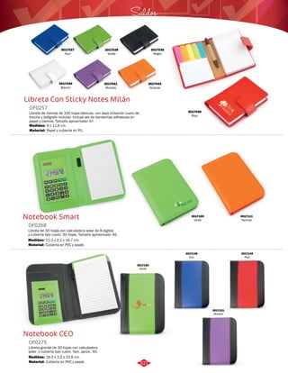 3017037 
Azul 
3017040 
Blanco 
Libreta Con Sticky Notes Milán 
OF0257 
Saldos 
Libreta de memos de 100 hojas blancas, con tapa imitación cuero de 
broche y bolígrafo incluido. Incluye set de banderitas adhesivas en 
papel y memos. Tamaño aproximado: A7. 
Medidas: 
Material: 
9 x 11,6 cm. 
Papel y cubierta en PU. 
Notebook Smart 
OF0268 
Libreta de 30 hojas con calculadora solar de 8 dígitos 
y cubierta tipo cuero. 30 hojas. Tamaño aproximado: A6. 
Medidas: 
Material: 
11,3 x 2,2 x 16,7 cm. 
Cubierta en PVC y papel. 
Notebook CEO 
OF0275 
Libreta grande de 30 hojas con calculadora 
solar y cubierta tipo cuero. Tam. aprox.: A5. 
Medidas: 
Material: 
16,3 x 2,2 x 22,6 cm. 
Cubierta en PVC y papel. 
3017041 
Morado 
3017042 
Naranja 
3017039 
Verde 
3017038 
Rojo 
3017109 
verde 
3017111 
Naranja 
3017150 
Verde 
3017149 
Rojo 
3017148 
Azul 
3017151 
Morado 
3017036 
Negro 
327 
 