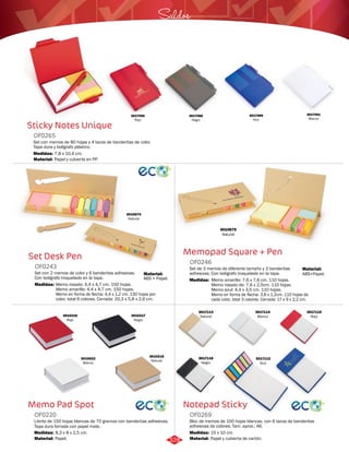 Saldos 
Memopad Square + Pen 
OF0246 
Set de 3 memos de diferente tamaño y 3 banderitas 
adhesivas. Con bolígrafo troquelado en la tapa. 
Medidas: 
Memo amarillo: 7,6 x 7,6 cm. 110 hojas. 
Memo rosado de: 7,6 x 2,5cm. 110 hojas. 
Memo azul: 4,4 x 3,5 cm. 110 hojas. 
Memo en forma de flecha: 3,8 x 1,2cm. 110 hojas de 
cada color, total 3 colores. Cerrada: 17 x 9 x 2,2 cm. 
Notepad Sticky 
Sticky Notes Unique 
Set Desk Pen 
OF0243 
Set con 2 memos de color y 6 banderitas adhesivas. 
Con bolígrafo troquelado en la tapa. 
Medidas: 
Memo rosado: 4,4 x 4,7 cm. 150 hojas. 
Memo amarillo: 4,4 x 4,7 cm. 150 hojas. 
Memo en forma de flecha: 4,4 x 1,2 cm. 130 hojas por 
color, total 6 colores. Cerrada: 20,3 x 5,8 x 2,6 cm. 
Memo Pad Spot 
Bloc de memos de 100 hojas blancas, con 6 tacos de banderitas 
adhesivas de colores. Tam. aprox.: A6. 
Set con memos de 80 hojas y 4 tacos de banderitas de color. 
Tapa dura y bolígrafo plástico. 
Librito de 150 hojas blancas de 70 gramos con banderitas adhesivas. 
Tapa dura forrada con papel mate. 
OF0269 
OF0265 
OF0220 
Material: 
Material: 
Material: 
Material: 
Material: 
Medidas: 
Medidas: 
Medidas: 
Papel y cubierta de cartón. 
ABS+Papel. 
Papel y cubierta en PP. 
Papel. 
ABS + Papel. 
15 x 10 cm. 
7,8 x 10,4 cm. 
8,3 x 8 x 2,5 cm. 
3017089 
Azul 
3017091 
Blanco 
3017088 
Negro 
3017090 
Rojo 
3010670 
Natural 
3010675 
Natural 
3010216 
Rojo 
3010217 
Negro 
3010218 
3010622 Natural 
Blanco 
3017112 
Azul 
3017113 
Natural 
3017114 
Blanco 
3017115 
Rojo 
3017116 
Negro 
328 
 