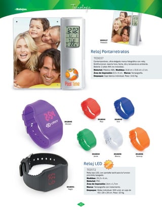 3022117 
Plateado 
· Relojes Tecnología 
Reloj Portarretratos 
Contemporáneo, ultra-delgado marco fotográfico con reloj. 
Multifuncional, reporta hora, fecha, día y temperatura ambiente. 
Batería: 2 pilas AAA (no incluidas). 
Plástico ABS. 15,8 cm x 15,6 cm x 2 cm. 
Área de Impresión: Marca: 
3018044 
Rojo 
3018041 
Negro 
3018043 
Verde 
3018045 
Morado 
3,5 x 5 cm. Tampografía. 
3018046 
Blanco 
3018056 
Naranja 
3018042 
Azul 
TE0037 
Material: Medidas: 
Empaque: 
Caja blanca individual. Peso: 14,6 Kg. 
Reloj LED 
TE0172 
Reloj tipo LED, con pantalla tactil para la funcion 
prendido/apagado. 
Medidas: 
Material: 
Área de Impresión: 2cm x 1,7cm 
Marca: 
25,3 x 4 cm. 
PVC. 
Tampografía con tratamiento. 
Empaque: 
Bolsa individual. 500 unid. en caja de 
43 x 29 x 29 cm. Peso: 15 Kg. 
32 
NUEVO 
 