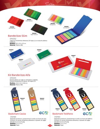 Saldos 
Bookmark Teléfono 
Banderitas Slim 
OF0202 
Juego de 5 banderitas adhesivas (25 hojas c/u) en estuche plástico 
traslúcido. 
Medidas: 
Material: 
8,5 x 5,5 x 0,5 cm. 
Plástico ABS. 
Kit Banderitas Alfa 
Bookmark Casita 
Separador de lectura y portamemos en cartón con forma de teléfono. 
Contiene 15 memos, banderitas adhesivas e impresión de reglas 
laterales de 13 cm/5 pulg. 
Estuche plástico con regla en centímetros y pulgadas. 
Contiene banderitas de colores. (25 hojas c/u). 
Separador de lectura y portamemos en cartón con forma de casa. 
Contiene 15 memos, banderitas adhesivas e impresión de reglas 
laterales de 13 cm/5 pulg. 
VS0183 
OF0205 
VS0184 
Material: 
Material: 
Material: 
Medidas: 
Medidas: 
Medidas: 
Papel 
Plástico ABS. 
Papel 
21,3 x 6 cm. 
10,8 x 6,2 x 0,64 cm. 
21,3 x 6 cm. 
3010117 
NEGRO 
3010116 
ROJO 
3010121 
NATURAL 
3010115 
AZUL 
3010119 
AZUL 
3004945 
Azul traslúcido 
3004949 
Negro traslúcido 
3004948 
Transparente 
3004946 
Rojo traslúcido 
3004947 
Verde traslúcido 
3004876 
Azul 
3004878 
Verde 
3004879 
Blanco 
3004877 
Rojo 
329 
 