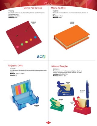Saldos 
Memo Pad Pet 
VS0212 
Estuche de carton con 15 y banderitas plasticas de color. Troqueles 
circulares al frente. 
Medidas: 
Material: 
7,8 x 8,5cm 
Papel 
Tarjetero Desk 
Memo Pad Circles 
Bloc de 25 memos adhesivos amarillos con banderas plásticas de 
color. 
Estuche plástico portatarjetas con banderitas adhesivas plásticas de 
colores. 
VS0190 
VS0241 
Material: 
Material: 
Medidas: 
Medidas: 
Papel 
PS 
8 x 5 cm. 
10,5 x 6,8 x 3,4 cm. 
3010133 
Naranja 
3010205 
Rojo 
3010288 
Azul 
Memo People 
OF0224 
Portamemos con 2 orificios portabolígrafos. Diseño de 
hombre corriendo. Incluye taco de papel de 50 hojas. 
Medidas: 
Material: 
8,9 x 3,5 x 7 cm. 
Plástico ABS. 
3010365 
Azul 
3010366 
Rojo 
3010367 
Verde 
No incluye 
bolígrafo 
330 
 