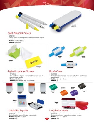 Saldos 
Brush Clear 
OF0308 
Resaltador en Parafina (no se seca) con cepillo y fieltro para limpieza 
del computador. 
Medidas: 
Material: 
8,8 x 3,9 x 1,5 cm. 
PP. 
Limpiador Wave 
Cool Pens Set Colors 
Paño Limpiador Screen 
OF0238 
Paño para limpieza de gafas y monitores. Empacado en sobre de 
papel en colores vibrantes. 
Medidas: 
Material: 
10 x 6,5 cm. 
Sobre de papel, paño 100% poliéster. 
Limpiador Square 
Con cepillo y fieltro para limpieza del computador con tapa. 
Estuche plástico con apoyo giratorio. Contiene portaminas, bolígrafo 
y resaltador. 
Cepillo deslizable. Base con fieltro para limpieza y tapa. 
OF0079 
OF0108 
OF0080 
Material: 
Material: 
Material: 
Medidas: 
Medidas: 
Medidas: 
ABS. 
Plástico ABS. 
ABS. 
6,6 x 7,6 x 1,55 cm. 
14 x 4,2 x 1,2 cm. 
6,2 x 4,55 x 1,35 cm. 
3010382 
Blanco/Azul 
3010643 
Amarillo 
3010642 
Verde 
3010957 
Azul 
3010703 
Amarillo 
3004752 
Rojo 
3004753 
Verde 
3004754 
Naranja 
3004751 
Azul 
3004761 
Transparente 
3004747 
Verde 
3004750 
Negro 
3004748 
Naranja 
3010607 
Morado 
3010066 
Rojo 
331 
 