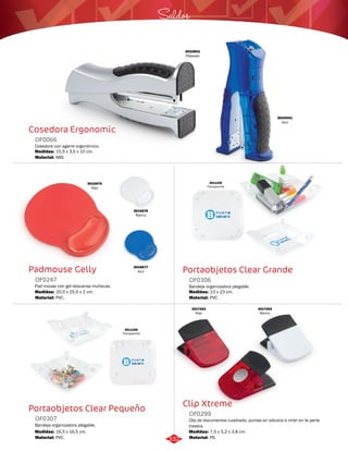Saldos 
Portaobjetos Clear Grande 
OF0306 
Bandeja organizadora plegable. 
Medidas: 
Material: 
23 x 23 cm. 
PVC. 
Clip Xtreme 
Cosedora Ergonomic 
Padmouse Gelly 
OF0247 
Pad mouse con gel descansa muñecas. 
Medidas: 
Material: 
20,5 x 25,5 x 2 cm. 
PVC. 
3010676 
Blanco 
Portaobjetos Clear Pequeño 
Clip de documentos cuadrado, puntas en silicona e imán en la parte 
trasera. 
Cosedora con agarre ergonómico. 
Bandeja organizadora plegable. 
OF0299 
OF0066 
OF0307 
Material: 
Material: 
Material: 
Medidas: 
Medidas: 
Medidas: 
PS. 
ABS. 
PVC. 
7,5 x 5,2 x 3,8 cm. 
15,5 x 3,5 x 10 cm. 
16,5 x 16,5 cm. 
3010441 
Azul 
3010601 
Plateado 
3010679 
Rojo 
3010677 
Azul 
3011335 
Transparente 
3011336 
Transparente 
3017264 
Blanco 
3017263 
Rojo 
332 
 