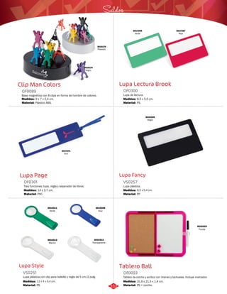 Saldos 
Lupa Lectura Brook 
OF0300 
Lupa de lectura. 
Medidas: 
Material: 
8,5 x 5,5 cm. 
PS. 
Lupa Fancy 
VS0257 
Lupa plástica. 
Medidas: 
Material: 
8,5 x 5,4 cm. 
PP 
Tablero Ball 
Clip Man Colors 
OF0089 
Base magnética con 8 clips en forma de hombre de colores. 
Medidas: 
Material: 
9 x 7 x 2,4 cm. 
Plástico ABS. 
Lupa Page 
OF0301 
Tres funciones: lupa, regla y separador de libros. 
Medidas: 
Material: 
14 x 3,7 cm. 
PVC. 
Lupa Style 
Tablero de corcho y acrílico con imanes y tachuelas. Incluye marcador. 
Lupa plástica con clip para bolsillo y regla de 5 cm/2 pulg. 
OF0093 
VS0251 
Material: 
Material: 
Medidas: 
Medidas: 
PS + corcho. 
PS 
31,6 x 21,5 x 1,4 cm. 
11 x 4 x 0,4 cm. 
3010312 
Transparente 
3010313 
Blanco 
3010309 
Azul 
3010311 
Verde 
3010339 
Negro 
3010174 
Plateado 
3010175 
Negro 
3017267 
Rojo 
3017266 
Verde 
3017271 
Azul 
3010224 
Fucsia 
333 
 