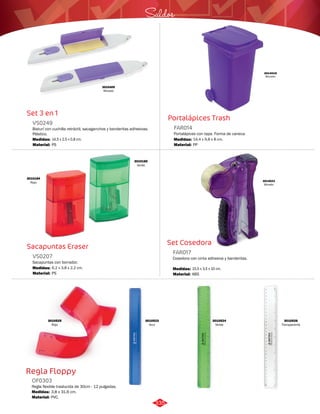 Saldos 
Set Cosedora 
Set 3 en 1 
VS0249 
Bisturí con cuchilla retráctil, sacaganchos y banderitas adhesivas. 
Plástico. 
Medidas: 
Material: 
14,5 x 2,5 x 0,8 cm. 
PS 
Regla Floppy 
Portalápices Trash 
Sacapuntas Eraser 
Cosedora con cinta adhesiva y banderitas. 
Regla flexible traslucida de 30cm - 12 pulgadas. 
Portalápices con tapa. Forma de caneca. 
Sacapuntas con borrador. 
FAR017 
OF0303 
FAR014 
VS0207 
Material: 
Material: 
Material: 
Material: 
Medidas: 
Medidas: 
Medidas: 
Medidas: 
ABS 
PVC. 
PP 
PS 
15,5 x 3,5 x 10 cm. 
3,8 x 31,6 cm. 
14,4 x 9,8 x 8 cm. 
6,2 x 3,8 x 2,2 cm. 
3010305 
Morado 
3010184 
Rojo 
3010185 
Verde 
3014019 
Morado 
3014023 
Morado 
3010524 
Verde 
3010523 
Azul 
3010525 
Rojo 
3010526 
Transparente 
335 
 