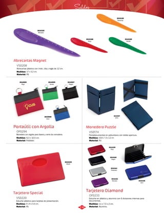 Saldos 
Monedero Puzzle 
VS0174 
Portadocumentos en poliuretano con doble apertura. 
Medidas: 
Material: 
10,6 x 7,3 x 1,2 cm. 
PU 
Tarjetero Diamond 
Abrecartas Magnet 
VS0208 
Abrecartas plástico con imán, clip y regla de 12 cm. 
Medidas: 
Material: 
17 x 3,2 cm. 
PS 
Portaútil con Argolla 
OF0294 
Monedero con argolla para llavero y cierre de cremallera. 
Medidas: 
Material: 
8,3 x 10,5 cm. 
Poliéster. 
Tarjetero Special 
Estuche en plástico y aluminio con 6 divisiones internas para 
documentos. 
Estuche plástico para tarjetas de presentación. 
OF0233 
VS0220 
Material: 
Material: 
Medidas: 
Medidas: 
Aluminio. 
PS 
11 x 7,5 x 2 cm. 
9 x 6 x 0,5 cm. 
3010229 
ROJO 
3010097 
AZUL 
3010192 
Morado 
3010190 
Naranja 
3010188 
Rojo 
3010189 
Verde 
3010905 
Verde 
3010908 
Azul 
3010909 
Rojo 
3010907 
Negro 
3010159 
Rojo 
3010160 
Negro 
3010161 
Plateado 
3010162 
Morado 3010158 
Azul 
336 
 