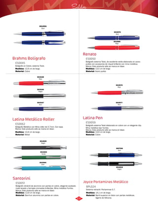 Saldos 
Renato 
ES0050 
3015076 
Azul 
3015080 
Rojo 
Bolígrafo sistema Twist, de excelente estilo elaborado en acero 
pulido con accesorios de níquel brillante con mina metálica. 
Marca: Este producto sólo se marca en láser. 
Medidas: 
Material: 
13,5 cm de largo 
Acero pulido 
Latina Pen 
3012551 
Azul 
Brahms Bolígrafo 
ES0045 
Bolígrafo en Cobre, sistema Twist. 
Medidas: 
Material: 
13,9 cm de largo. 
Cobre 
3015168 
Rojo 
3015167 
Azul 
Latina Metálico Roller 
3015078 
Rojo 
Bolígrafo sistema Twist elaborado en cobre con un elegante clip. 
Mina metálica tipo Yumbo. 
Marca: Este producto sólo se marca en láser. 
Bolígrafo Metálico con Mina roller de 0.7mm. Con tapa. 
Marca: Este producto sólo se marca en láser. 
ES0059 
ES0062 
Material: 
Material: 
Medidas: 
Medidas: 
Cobre 
Metal 
13,9 cm de largo. 
13,6 cm de largo. 
3015077 
Azul 
3015166 
Negro 
Joyce Portaminas Metálico 
Santorini 
Sistema retractil. Portaminas 0,7. 
3012839 
Negro 
3012840 
Verde 
3015064 
Cian 
Bolígrafo retráctil de aluminio con partes en cobre, elegante acabado 
mate lacado y herrajes cromados brillantes. Mina metálica Yumbo. 
Marca: Este producto sólo se marca en láser. 
BPL024 
ES0051 
Medidas: Medidas: 
13,9 cm de largo. 14,1 cm de largo. 
Material: Material: 
Barril superior en laton con partes metálicas. 
Agarre de Silicona. 
Barril en aluminio con partes en cobre. 
3007536 
Azul 
3012618 
Negro 
337 
 