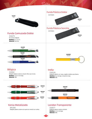 Saldos 
Funda Plástica Doble 
EST004 
Funda Plástica Sencilla 
Funda Gamuzada Doble 
No incluye bolígrafo. 
EST003 
ES0275 
Medidas: 
Material: 
6 x 1,2 cm. 
Gamuza 
3012614 
Negro 
3012613 
Negro 
3012591 
Negro 
India 
ES0228 
Bolígrafo plástico con tapa y argolla metálica para llavero. 
Medidas: 
Material: 
8 cm de largo, incluyendo la tapa. 
ABS 
3012922 
Amarillo 
Bélgica 
ES0182 
3012495 
Verde 
Bolígrafo plástico sistema retractil. Mina tipo Yumbo. 
Medidas: 
Material: 
13,4 cm de largo. 
ABS 
3012492 
Negro 
3012493 
Azul 
Kenia Metalizado 
BPL040 
Bolígrafo plástico sistema de apertura retráctil con anillos. 
3007249 
Negro 
London Transparente 
ES0077 
Bolígrafo plástico sistema retráctil. 
Medidas: 
Material: 
14 cm de largo. 
ABS. 
3007251 
Naranja 
3007813 
Rojo 
3007815 
Verde 
3007857 
Naraja 
338 
 