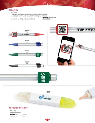 Hawker 
ES0323 
Saldos 
Con espacio ideal para la impresión de su Codigo QR, el cual permite 
acceso rápido de información desde teléfonos inteligentes y tabletas. 
Un bolígrafo con Código de Respuesta Rápida. 
Medidas: 
Material: 
14 cm de largo. 
ABS. 
3015184 
Rojo 
3015185 
Azul 
3015186 
Verde 
3015187 
Negro 
Resaltador Magic 
ES0312 
Resaltador borrable. 
Medidas: 
Material: 
12,5 x 2,1 x 1,4 cm. 
ABS + PP + MBS. 
3010260 
Blanco 
339 
 