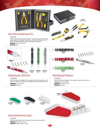 3010760 
Rojo 
Saldos 
Multitool Project 
Set Herramientas Fix 
Multitool LED Pen 
Herramientero Jack 
Herramientero tipo bolígrafo. Con juego de 8 puntas: 4 palas y 4 
hexágonos. Clip removible. 
Incluye: 10 puntas para destornillador, mango para ajustar puntas de 
destornillador, 1 cortafrío, unas pinzas, una cinta métrica de 1 m, 1 
bisturí, dos destornilladores plano y estrella de precisión. 
Herramientero tipo bolígrafo. Con juego de 6 puntas: 3 palas y 3 phi-lips. 
Luz LED en la punta, al hacer presión para atornillar se ilumina. 
Herramientero plastico con 6 puntas (3 de pala y 3 de estrella). 
HE0045 
HE0081 
HE0044 
HE0104 
Material: 
Material: 
Material: 
Material: 
Medidas: 
Medidas: 
Medidas: 
Medidas: 
Aluminio. 
PVC. 
Aluminio. 
Plástico ABS + metal. 
Φ 1,8 x 10,9 cm. 
19 x 15 x 4,5 cm. 
Φ 1,8 x 13 cm. 
8,3 x 3,7 x 1,6 cm. 
3017355 
Rojo 
3017356 
Verde 
3017357 
Negro 
3017358 
Blanco 
3017251 
Negro/Amarillo 
3010755 
Rojo 
3010753 
Negro 
3010757 
Gun 
3010756 
Verde 
3010758 
Negro 
3010761 
Verde 
3010762 
Gun 
340 
 