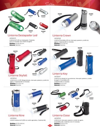 Saldos 
Linterna Crown 
HE0058 
Linterna 9 bombillos LED con interruptor posterior y cordón de 
agarre. 3 baterías AAA no incluidas. 
Medidas: 
Material: 
Φ 3 x 9,5 cm. 
Aluminio. 
Linterna Key 
HE0047 
Linterna con labrado en sus extremos, interruptor posterior y cordón 
de agarre. 9 bombillos LED. 
3 baterías AAA no incluidas. 
Medidas: 
Material: 
Φ 2,5 x 8,7 
Aluminio. 
Linterna Close 
Linterna Destapador Led 
HE0023 
Linterna de 6 LED con destapador. 2 baterías 
Litio 3 V incluidas. Con cordón de agarre. 
Medidas: 
Material: 
Φ 2,8 x 8,2 cm. 
Aluminio. 
Linterna Skyfall 
HE0054 
3010794 
Azul 
Linterna con un LED. Mango labrado, interruptor posterior y cordón de 
agarre. 3 baterías AAA no incluidas. 
Medidas: 
Material: 
Φ 3 x 9,7 cm. 
Aluminio. 
Linterna Nine 
Linterna con interruptor posterior y cordón de agarre. 
5 bombillos LED. 2 baterías Litio 3 V incluidas. 
3010691 
Azul 
Linterna mediana de 9 LEDS con cordón agarradera. 3 baterías AAA. 
HE0059 
HE0094 
Material: 
Material: 
Medidas: 
Medidas: 
Aluminio. 
Aluminio. 
Φ 2,4 x 5 cm. 
Φ 2,9 x 8,9 cm. 
3010356 
Verde 
3010354 
Azul 
3010620 
Rojo 
3010619 
Negro 
3010355 
Plateado 
3010806 
Azul 
3010805 
Negro 
3010795 
Rojo 
3010793 
Negro 
3010796 
Plateado 
3010769 
Azul 
3010768 
Negro 
3010690 
Negro 
3010808 
Rojo 
3010809 
Azul 
3010810 
Plateado 
3010811 
Verde 
3010807 
Negro 
342 
 