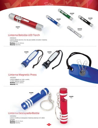 3010437 
Rojo 
Linterna Bolsillo LED Torch 
HE0024 
Saldos 
Linterna LED de aluminio. Con clip para bolsillo removible. 4 baterías 
1,5 V incluidas. 
Medidas: 
Material: 
Φ 1,4 x 9,3 cm. 
Aluminio. 
Linterna Magnetic Press 
HE0091 
Linterna delgada con imán y cordón. 
3 LEDS. Baterías incluidas. 
Medidas: 
Material: 
12,5 x 3,8 cm. 
PVC 
Linterna DestapadorBottle 
HE0092 
Linterna 3 LEDS con destapador.3 baterías alcalinas 1,5 V (AG3) 
incluidas. 
Medidas: 
Material: 
Φ 1,2 x 6 cm. 
Aluminio. 
3010357 
Azul 
3010438 
Plateado 
3010359 
Verde 
3010358 
Negro 
3010956 
Azul 
3010955 
Negro 
3010959 
Rojo 
3010958 
Azul 
343 
 