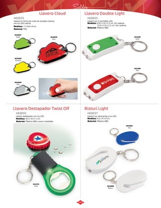 Saldos 
Llavero Double Light 
HE0025 
Llavero con 2 bombillas LED. 
Medidas: 
Material: 
6,8 x 2,4 x 1,1 cm. Sin cadena. 
11,5 x 2,4 x 1,1 cm. Con cadena. 
Plástico ABS. 
Bisturí Light 
Llavero Cloud 
HE0035 
Llavero en forma de nube de variados colores, 
con luz LED interior. 
Medidas: 
Material: 
7 x 4,8 x 6 cm. 
PVC. 
3010647 
Verde 
Llavero Destapador Twist Off 
Llavero con abrecartas y luz LED. 
Llavero destapador con luz LED. 
HE0037 
HE0055 
Material: 
Material: 
Medidas: 
Medidas: 
Plástico ABS. 
Plástico ABS y acero inoxidable. 
6,1 x 4 x 9 cm. 
8,5 x 4,5 x 1 cm. 
3010648 
Amarillo 
3010649 
Gris 
3010646 
Rojo 
3010390 
Verde 
3010389 
Rojo 
3010799 
Verde 3010658 
Blanco 
3010657 
Azul 
345 
 