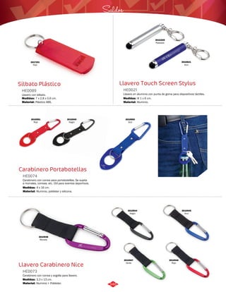 3017291 
Rojo 
Saldos 
Silbato Plástico Llavero Touch Screen Stylus 
HE0089 HE0021 
Llavero con silbato. Llavero en aluminio con punta de goma para dispositivos táctiles. 
Medidas: Medidas: 
7 x 2,8 x 0,6 cm. Φ 1 x 6 cm. 
Material: Material: 
Plástico ABS. Aluminio. 
3010951 
Rojo 
HE0074 
Medidas: 
4 x 16 cm. 
Llavero Carabinero Nice 
HE0073 
Carabinero con correa y argolla para llavero. 
Medidas: 
Material: 
3,3 x 13 cm. 
Aluminio + Poliéster. 
3010621 
Azul 
3010349 
Plateado 
Carabinero Portabotellas 
Carabinero con correa para portabotellas. Se sujeta 
a morrales, correas, etc. Útil para eventos deportivos. 
Material: 
Aluminio, poliéster y silicona. 
3010950 
Azul 
3010949 
Negro 
3010944 
Negro 
3010945 
Azul 
3010946 
Rojo 
3010947 
Verde 
3010948 
Morado 
346 
 
