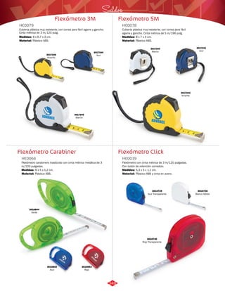 Saldos 
Flexómetro 5M 
HE0078 
Cubierta plástica muy resistente, con correa para fácil 
agarre y gancho. Cinta métrica de 5 m/196 pulg. 
Medidas: 
Material: 
8 x 7 x 3 cm. 
Plástico ABS. 
Flexómetro Click 
Flexómetro 3M 
HE0079 
Cubierta plástica muy resistente, con correa para fácil agarre y gancho. 
Cinta métrica de 3 m/120 pulg. 
Medidas: 
Material: 
8 x 6,7 x 3 cm. 
Plástico ABS. 
3017246 
Amarillo 
Flexómetro Carabiner 
Flexómetro con cinta métrica de 3 m/120 pulgadas. 
Con botón de retención corredizo. 
Flexómetro carabinero traslúcido con cinta métrica metálica de 3 
m/120 pulgadas. 
HE0039 
HE0066 
Material: 
Material: 
Medidas: 
Medidas: 
Plástico ABS y cinta en acero. 
Plástico ABS. 
5,3 x 5 x 1,1 cm. 
8 x 5 x 1,2 cm. 
3017244 
Azul 
3017245 
Blanco 
3017243 
Amarillo 
3017242 
Blanco 
3017241 
Azul 
3010844 
Verde 
3010842 
Azul 
3010843 
Rojo 
3010729 
Azul Transparente 
3010728 
Blanco Sólido 
3010730 
Rojo Transparente 
348 
 