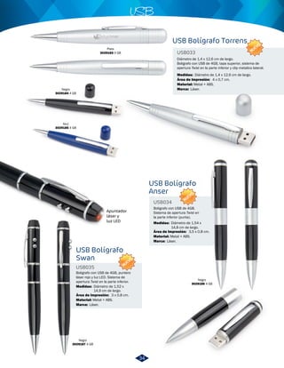 Plata 
3029183 4 GB 
Apuntador 
láser y 
luz LED 
Azul 
3029185 4 GB 
USB 
Boligrafo con USB de 4GB, puntero 
láser rojo y luz LED. Sistema de 
apertura Twist en la parte inferior. 
Negro 
3029187 4 GB 
Diámetro de 1,4 x 12,6 cm de largo. 
Boligrafo con USB de 4GB, tapa superior, sistema de 
apertura Twist en la parte inferior y clip metalico lateral. 
Metal + ABS. 
Boligrafo con USB de 4GB. 
Sistema de apertura Twist en 
la parte inferior (punta). 
Negro 
USB033 
3029186 4 GB 
Negro 
3029184 4 GB 
USB Bolígrafo Torrens 
USB Bolígrafo 
Swan 
USB Bolígrafo 
Anser 
USB035 
USB034 
Medidas: 
Medidas: 
Medidas: 
Material: 
Material: 
Material: 
Marca: 
Marca: 
Marca: 
Área de Impresión: 
Área de Impresión: 
Área de Impresión: 
Diámetro de 1,4 x 12,6 cm de largo. 
Diámetro de 1,52 x 
14,9 cm de largo. 
Diámetro de 1,54 x 
14,8 cm de largo. 
Metal + ABS. 
Metal + ABS. 
Láser. 
Láser. 
Láser. 
4 x 0,7 cm. 
3 x 0,8 cm. 
3,5 x 0,8 cm. 
NUEVO 
NUEVO 
NUEVO 
34 
 