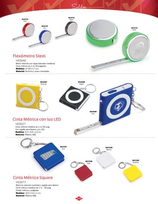Flexómetro Steel 
HE0040 
Metro redondo con tapas laterales metálicas. 
Cinta métrica de 2 m/78 pulgadas. 
Medidas: 
Material: 
Φ 4,8 x 1,7 cm. 
Aluminio y acero inoxidable. 
Cinta Métrica con luz LED 
HE0027 
Cinta métrica metálica de 1 m/39 pulg. 
Con argolla para llavero y luz LED. 
Medidas: 
Material: 
5,3 x 4,9 x 1,3 cm. 
Plástico ABS. 
Cinta Métrica Square 
HE0077 
Metro en estuche cuadrado y argolla para llavero. 
Cinta métrica metálica de 1 m. - 39 pulg. 
Escala métrica y pulgadas. 
Medidas: 
Material: 
10,5 x 5,4 x 1 cm. 
Plástico ABS. 
3010734 
Verde 
3010733 
Rojo 
Saldos 
3010731 
Negro 
3010732 
Azul 
3010468 
Negro 
3010467 
Amarillo 
3010466 
Azul 
3017240 
Amarillo 
3017239 
Blanco 
3017238 
Rojo 
3017237 
Azul 
349 
 