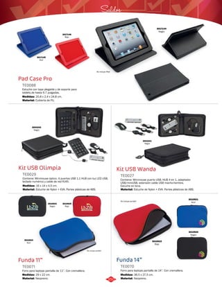 Saldos 
Kit USB Wanda 
TE0027 
Contiene: Minimouse puerto USB, HUB 4 en 1, adaptador 
USB/miniUSB, extensión cable USB macho-hembra. 
Estuche en lona. 
Material: 
Estuche de Nylon + EVA. Partes plásticas de ABS. 
Funda 14” 
Pad Case Pro 
TE0088 
Estuche con tapa plegable y de soporte para 
tablets de hasta 9.7 pulgadas. 
Medidas: 
Material: 
20,8 x 2,4 x 24,8 cm. 
Cubierta de PU. 
Kit USB Olimpia 
TE0029 
Contiene: Minimouse óptico, 4 puertos USB 1.1 HUB con luz LED USB, 
teclado numérico y cable de red RJ45. 
Medidas: 
Material: 
16 x 14 x 4,5 cm. 
Estuche de Nylon + EVA. Partes plásticas de ABS. 
Funda 11” 
Forro para laptops pantalla de 14”. Con cremallera. 
Forro para laptops pantalla de 11”. Con cremallera. 
TE0070 
TE0071 
Medidas: Medidas: 
29 x 22 cm. 36,5 x 27,5 cm. 
Material: 
Material: 
Neopreno. 
Neopreno. 
No incluye iPad 
3017144 
Negro 
3017145 
Azul 
3017146 
Rojo 
3003343 
Negro 
3003341 
Negro 
3010923 
Negro 
3010925 
Rojo 
3010924 
Azul 
No incluye portátil 
3010921 
Azul 
3010920 
Negro 
3010922 
Rojo 
No incluye portátil 
350 
 