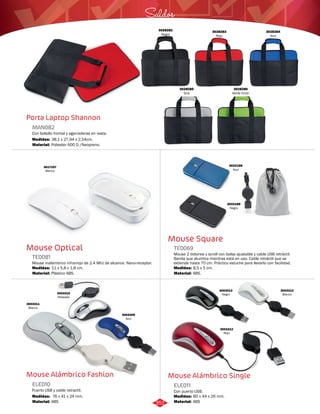 Saldos 
Mouse Square 
TE0069 
Mouse 2 botones y scroll con bolsa ajustable y cable USB retráctil. 
Banda que alumbra mientras está en uso. Cable retráctil que se 
extiende hasta 70 cm. Práctico estuche para llevarlo con facilidad. 
Medidas: 
Material: 
8,5 x 5 cm. 
ABS. 
Mouse Alámbrico Single 
Porta Laptop Shannon 
MAN082 
Con bolsillo frontal y agarraderas en reata. 
Medidas: 
Material: 
38,1 x 27,94 x 2,54cm. 
Poliester 600 D /Neopreno. 
Mouse Optical 
TE0081 
Mouse inalámbrico infrarrojo de 2.4 Mhz de alcance. Nano-receptor. 
Medidas: 
Material: 
11 x 5,8 x 1,8 cm. 
Plástico ABS. 
Mouse Alámbrico Fashion 
Con puerto USB. 
Puerto USB y cable retractil. 
ELE011 
ELE010 
Material: 
Material: 
Medidas: 
Medidas: 
ABS 
ABS 
80 x 44 x 26 mm. 
76 x 41 x 24 mm. 
3003309 
Azul 
3028283 
Rojo 
3028282 
Negro 
3028284 
Azul 
3028285 
Gris 
3028286 
Verde limón 
3017257 
Blanco 
3022188 
Azul 
3022189 
Negro 
3003310 
Plateado 
3003311 
Blanco 
3003312 
Blanco 
3003313 
Negro 
3003312 
Rojo 
351 
 