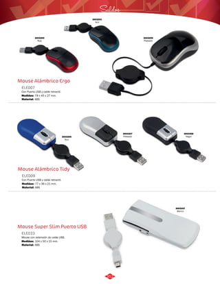 3003300 
Rojo 
Mouse Alámbrico Ergo 
ELE007 
Con Puerto USB y cable retractil. 
Medidas: 
Material: 
78 x 45 x 27 mm. 
ABS 
Mouse Alámbrico Tidy 
ELE009 
Con Puerto USB y cable retractil. 
Medidas: 
Material: 
77 x 36 x 21 mm. 
ABS 
Mouse Super Slim Puerto USB 
ELE033 
Mouse con extensión de cable USB. 
Medidas: 
Material: 
104 x 50 x 15 mm. 
ABS 
Saldos 
3003301 
Azul 
3003299 
Plateado 
3003347 
Blanco 
3003306 
Azul 
3003307 
Plateado 
3003308 
Negro 
352 
 