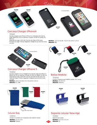3017397 
Negro 
Saldos 
Bolso Mobile 
TE0058 
Funda en neopreno para teléfono celular. Con manija. 
Medidas: 
Material: 
13 x 8,5 cm. 
Neopreno 
Soporte celular New Age 
Carcasa Charger iPhone4 
TE0091 
Carcasa cargador para iPhone 4/4S con luz indicadora de nivel de 
carga. Batería de Litio ion polímero. Entrada: 5V 500 mA. Salida: 5V 
500 mA. 
Capacidad de carga: 1200 mAh. Ciclo de vida: Más de 500 veces. 
Promedio de carga: 4 Horas. Regulador inteligente que evita los cortos 
circuitos. 
No incluye iPhone 
Carcasa Charger iPhone 5 
TE0092 
Carcasa cargador con luz inteligente de nivel de carga para iPhone 5. 
Batería de Litio ion polímero. Entrada: 5V 500 mA. Salida: 5V 500 mA. 
Capacidad de carga: 2200 mAh. Ciclo de vida: Más de 500 veces. Pro-medio 
de Carga: 4 Horas. Regulador inteligente que evita los cortos 
circuitos. 
Medidas: 
Material: 
13,3 cm de alto x 6 cm de ancho x 1,6 cm. 
PC + ABS. 
Celular Bag 
Soporte para celular. 
Funda en microfibra con mosqueton para telefono celular. 
TE0061 
VS0142 
Material: 
Material: 
Material: 
Medidas: 
Medidas: 
Medidas: 
PS. 
Poliester 
ABS. 
5,5 x 5,5, x 5,1 cm. 
13 x 9 x 1cm 
12,5 cm de alto x 6,3 cm de ancho x 1,6 cm. 
3017466 
Azul 
3017452 
Blanco No incluye iPhone 
3017398 
Negro 
3010263 
Azul 
3010264 
Rojo 
3010265 
Negro 
3010266 
Verde 
3004990 
Azul 
3004991 
Rojo 
3004992 
Verde 
3010481 
Azul 
3010482 
Negro 
No incluye Celular 
353 
 