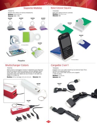Saldos 
Base Celular Square 
VS0282 
Base para celular de forma cuadrada. 
Medidas: 
Material: 
9,5 x 6 x 1 cm. 
ABS 
Cargador 3 en 1 
Soporte Mobile 
TE0073 
Soporte para celular con banda antideslizante. 
Medidas: 
16,5 x 9,3 cm. 
No incluye teléfono 
Multicharger Colors 
Cargador 3 en 1 con cable retráctil que se extiende hasta 70cm. 
Contiene tres adaptadores: para 
iPhone, mini y micro USB. funciona como cargador 
o cable de datos. 
Batería externa multicargador. Contiene 5 adaptadores para diferentes 
tipos de entrada de teléfonos celulares, cámaras digitales, iPhone 
4/4S y Ipad, GPS, y otros aparatos electrónicos como MP3/MP4. 
Capacidad: 2200 mAh. Batería de Litio. Entrada: 5. 0V/1000 mA. 
Salida: 5. 0 V/800 mA. 
TE0065 
TE0119 
Material: 
Material: 
Material: 
Medidas: 
Medidas: 
ABS. 
ABS. 
ABS + TPR. 
4 x 4,5 cm. 
9,4 cm de largo x 2,1 cm x 2,1 cm. 
3010939 
Negro 
3010940 
Azul 
3010941 
Rojo 
3010943 
Morado 
3010942 
Verde 
Plegable 
No incluye teléfono 
3010419 
Azul 
3010421 
Verde 
3017484 
Blanco 
3017483 
Rojo 
3022169 
Negro 
354 
 