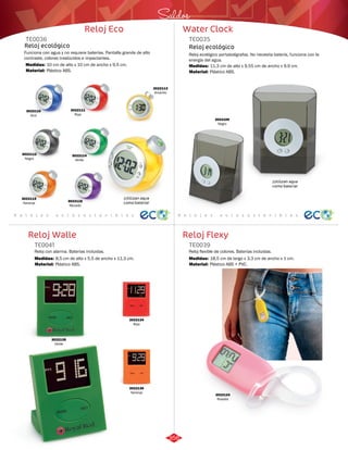 Saldos 
Water Clock 
TE0035 
Reloj ecológico portabolígrafos. No necesita batería, funciona con la 
energía del agua. 
Medidas: 
Material: 
11,3 cm de alto x 9,55 cm de ancho x 9,9 cm. 
Plástico ABS. 
R e l o j e s a u t o s o s t e n i b l e s 
Reloj Flexy 
TE0036 
Reloj ecológico 
Funciona con agua y no requiere baterías. Pantalla grande de alto 
contraste, colores traslúcidos e impactantes. 
Medidas: 
Material: 
10 cm de alto x 10 cm de ancho x 9,5 cm. 
Plástico ABS. 
R e l o j e s a u t o s o s t e n i b l e s 
Reloj Walle 
Reloj Eco 
Reloj flexible de colores. Baterías incluidas. 
Reloj con alarma. Baterías incluidas. 
TE0039 
TE0041 
Material: 
Material: 
Medidas: 
Medidas: 
Plástico ABS + PVC. 
Plástico ABS. 
18,5 cm de largo x 3,3 cm de ancho x 1 cm. 
8,5 cm de alto x 5,5 de ancho x 11,3 cm. 
3022110 
Azul 
3022111 
Rojo 
3022112 
Negro 
3022113 
Amarillo 
3022114 
Verde 
3022115 
Naranja 3022116 
Morado 
Reloj ecológico 
¡Utilizan agua 
como batería! 
¡Utilizan agua 
como batería! 
3022109 
Negro 
3022134 
Rojo 
3022135 
Verde 
3022136 
Naranja 3022124 
Rosado 
356 
 