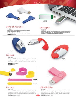 Saldos 
USB Lights 
USB017 
Memoria de 2 GB con luz interior que cambia de color. Precio sujeto a 
cambio sin previo aviso. Para pedidos especiales precio con base en 
cotizacion. La marca debe hacerse en forma espejo. 
3029022 
Rosado 
USB Slide Colors 
USB 2 GB Tecnokey 
USB029 
Memoria USB con forma de llave y orificio para llavero. 
Incluye sobre plástico pequeño. 
Medidas: 
Material: 
3 cm de ancho x 6,1 cm de largo x 0,3 cm. 
Aluminio. 
2GB Hook. 
USB039 
Memoria de 2GB. Precio sujeto a cambio sin previo aviso. Para pedi-dos 
especiales precio con base en cotizacion. Este producto no tiene 
descuento comercial. Maneja una escala especial. Consulte con su 
asesora. 
Medidas: 
Material: 
2 cm x 0,8 cm 
Plástico 
USB Lock 
Memoria de 2GB. Precio sujeto a cambio sin previo aviso. Para pedi-dos 
especiales precio con base en cotizacion. Este producto no tiene 
descuento comercial. Maneja una escala especial. Consulte con su 
asesora. 
3029073 
Rosado 
3029074 
Amarillo 
Memoria de 2GB. Precio sujeto a cambio sin previo aviso. Para pedi-dos 
especiales precio con base en cotizacion. Este producto no tiene 
descuento comercial. Maneja una escala especial. Consulte con su 
asesora. 
USB002 
USB006 
Medidas: Medidas: 
24,9 x 2,2 x 0,3cm. 5,4 x 1,9 x 1 cm. 
3029195 
Rojo 
3029194 
Azul 
3029168 
Plateado 
3029167 
Azul 
3029137 
Verde 2GB 
357 
 