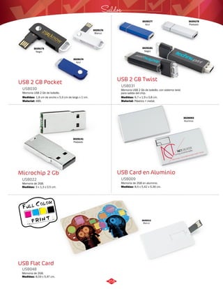 Saldos 
USB 2 GB Twist 
USB031 
Memoria USB 2 Gb de bolsillo, con sistema twist 
para salida del chip. 
Medidas: 
Medidas: 
1,8 cm de ancho x 5,9 cm de largo x 1 cm. 
Material: Material: 
6,7 x 1,9 x 0,8 cm. 
USB Card en Aluminio 
USB 2 GB Pocket 
USB030 
Memoria USB 2 Gb de bolsillo. 
Microchip 2 Gb 
USB022 
Medidas: 
3 x 1,3 x 0,5 cm. 
USB Flat Card 
Memoria de 2GB en aluminio. 
Memoria de 2GB. 
USB009 
USB048 
Medidas: 
Medidas: 
ABS. Plástico + metal. 
8,5 x 5,42 x 0,36 cm. 
8,59 x 5,47 cm. 
3029212 
Blanco 
3029175 
Negro 
3029174 
Azul 
3029176 
Blanco 
3029177 
Azul 
3029181 
Negro 
3029178 
Plateado 
3029141 
Plateado 
3029093 
Aluminio 
Memoria de 2GB. 
358 
 
