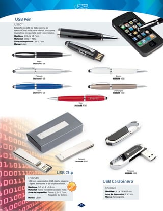 USB con capacidad de 4GB, diseño elegante 
y ligero, semejante al de un pisacorbatas. 
Marca: Láser. 
USB Clip 
USB040 
Medidas: 
Material: 
Área de Impresión: 
5,5 x 1,2 x 0,6 cm. 
Acero inoxidable acabado mate. 
Frente: 1,5 x 0,7 cm. 
Respaldo: 4 x 0,8 cm. 
USB 
NUEVO 
Plateado 
3029196 4 GB 
USB Pen 
USB Carabinero 
USB011 
USB026 
Medidas: 
Material: 
Marca: 
Medidas: 
Marca: 
Área de Impresión: 
6,1 x 1,8 x 0,9 cm. 
Área de Impresión: 
Φ 1,4 x 13,7 cm. 
Metal + ABS. 
Láser. 
Tampografía. 
3 x 0,7 cm. 
2 x 1 cm. 
Negro 
3029104 4 GB 
Plateado 
3029105 4 GB 
Blanco 
3029106 4 GB 
Azul 
3029107 4 GB 
Champagne 
3029108 4 GB 
Rojo 
3029182 4 GB 
Plateado 
3029161 4 GB 
Boligrafo con USB de 4GB, sistema de 
apertura Twist en la parte inferior, touch para 
dispositivos con pantalla tactil y cip metalico. 
35 
 