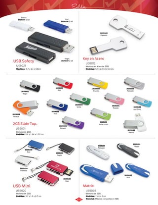 Saldos 
Key en Acero 
USB012 
Memoria en Acero de 2GB. 
Medidas: 
Matrix 
USB Safety 
USB021 
Medidas: 
5,7 x 2,1 x 0,8cm 
2GB Slide Top. 
USB001 
Medidas: 
5,4 x 1,94 x 1,02 cm. 
3029158 
Azul 3029159 
USB Mini 
5,73 x 2,43 x 0,3 cm. 
Memoria de 2GB. 
Memoria de 2GB. 
USB038 
USB020 
Medidas: 
Material: 
Medidas: 
7 cm x 2 cm 
Plástico con partes en ABS 
3,2 x 1,9 x 0,7 cm 
Azul 
3029156 2 GB 
Negro 
3029157 2 GB 
Blanco 
3029155 2 GB 
3029002 
Azul 
3029001 
Negro 
3029200 
Plateado 
3029198 
Verde Limón 
3029003 
Rojo 
3029004 
Verde 
3029201 
Rosado 3029199 
Azul Claro 
3029007 
Amarillo 
3029006 
Morado 
3029005 
Naranja 
3029180 
Blanco 
3029109 
Plateado 
Memoria de 2GB. 
3029154 
Plateado 
Negro 
3029160 
Rojo 
3029190 
Plateado 
3029192 
Azul 
3029191 
Negro 
359 
 