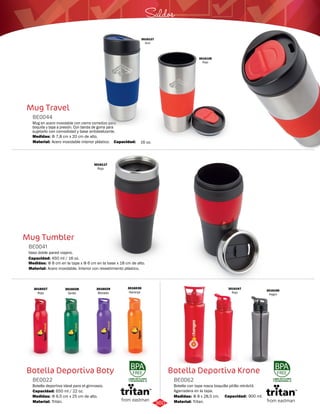 Saldos 
Botella Deportiva Krone 
Mug Travel 
Mug Tumbler 
BE0041 
Vaso doble pared viajero. 
Medidas: 
Material: 
Φ 8 cm en la tapa x Φ 6 cm en la base x 18 cm de alto. 
Acero inoxidable. Interior con revestimiento plástico. 
Botella Deportiva Boty 
Botella con tapa rosca boquilla pitillo retráctil. 
Agarradera en la tapa. 
Mug en acero inoxidable con cierre corredizo para 
boquilla y tapa a presión. Con banda de goma para 
sujetarlo con comodidad y base antideslizante. 
Botella deportiva ideal para el gimnasio. 
BE0062 
BE0044 
BE0022 
Material: 
Material: 
Material: 
Medidas: 
Medidas: 
Medidas: 
Tritan. 
Acero inoxidable interior plástico. 
Tritán. 
Φ 8 x 28,5 cm. 
Φ 7,8 cm x 20 cm de alto. 
Φ 6,5 cm x 25 cm de alto. 
Capacidad: 16 oz. 
3016128 
Rojo 
3016127 
Azul 
Capacidad: 450 ml / 16 oz. 
3016117 
Rojo 
Capacidad: 650 ml / 22 oz. 
LIBRE DE PLOMO 
Y DE BISFENOL-A 
LIBRE DE PLOMO 
Y DE BISFENOL-A 
3016027 
Rojo 
3016028 
Verde 
3016029 
Morado 
3016030 
Naranja 
Capacidad: 900 ml. 
3016166 
Negro 
3016167 
Rojo 
360 
 
