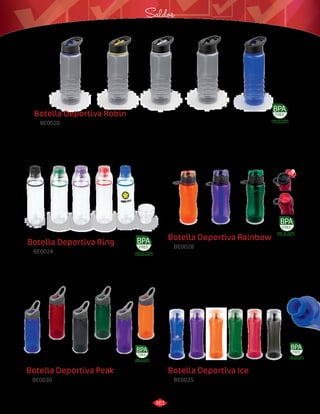 Saldos 
Botella Deportiva Rainbow 
3016011 
Negro/Azul 
Botella Deportiva Robin 
BE0020 
Botella plástica con pitillo y anillo en silicona de 24 oz. 
Capacidad: 700 ml. 
Medidas: 
Material: 
4,4 x 4 cm. 
Tritán. 
Botella Deportiva Ring 
BE0024 
Botella con boquilla de goma. Envase ligero y resistente. 
Medidas: 
Material: 
Φ 7,2 cm x 25 cm de alto. 
Tritán 
Botella Deportiva Peak 
Botella deportiva plástica con pestillo de cierre en la tapa 
y cubierta para la boquilla. Con argolla para un agarre 
práctico y cómodo y sistema de enfriamiento por cápsula. 
3016034 
Azul 
LIBRE DE PLOMO 
Y DE BISFENOL-A 
Botella deportiva plástica con tapa de agarre fácil y cierre de rosca 
muy resistente. Con boquilla retráctil flip y pitillo. 
BE0028 
BE0030 
Material: 
Material: 
Medidas: 
Medidas: 
Tritán. 
Tritán. 
Φ 7,2 cm x 23 cm de alto. 
Φ 7,2 cm x 25 cm de alto. 
3016017 
Negro/Negro 
3016015 
Negro/Amarillo 
3016019 
Azul/Negro 
3016016 
Negro/Blanco 
LIBRE DE PLOMO 
Y DE BISFENOL-A 
Capacidad: 700 ml / 25 oz. 
LIBRE DE PLOMO 
Y DE BISFENOL-A 
3016035 
Rojo 
3016036 
Negro 
3016120 
Verde 
3016121 
Morado 
Capacidad: 550 ml / 19 oz. 
3016055 
Naranja 
3016056 
Morado 
3016057 
Verde 
3016054 
Rojo 
LIBRE DE PLOMO 
Y DE BISFENOL-A 
Capacidad: 800 ml / 28 oz. 
3016061 
Azul 
3016064 
Verde 
3016062 
Rojo 
3016065 
Morado 
3016063 
Negro 
3016066 
Naranja 
Botella Deportiva Ice 
BE0025 
Botella deportiva con tapa rosca y boquilla de goma. Diseño sobrio y 
ergonómico. Fácil limpieza. No absorbe olores. 
Medidas: 
Material: 
Φ 7,3 cm x 25,3 cm de alto. Capacidad: 750 ml / 26 oz. 
Tritán. 
LIBRE DE PLOMO 
Y DE BISFENOL-A 
3016037 
Azul 
3016038 
Morado 
3016039 
Naranja 
3016040 
Verde 
3016041 
Rojo 
3016042 
Negro 
361 
 