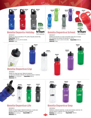 3016140 
Morado 
Saldos 
Botella Deportiva School 
BE0047 
Botella para liquidos con tapa enroscable asegurada al envase. 
Con indicador de medición de líquidos en ml y oz. 
Medidas: 
Material: 
Φ 7,5 cm x 22,5 cm de alto. 
Tritán. 
Botella Deportiva Step 
Botella Deportiv Holiday 
BE0045 
Botella con tapa enroscable en PP y pitillo. Boquilla retráctil flip. 
Capacidad: 700 ml. 
Medidas: 
Material: 
Φ 7,4 cm x 25 cm de alto. 
Tritán. 
Botella Deportiva Grip 
BE0061 
Botella con tapa tipo push. Material resistente, 
no apto para bebidas calientes. No absorbe olores ni sabores. 
Medidas: 
Material: 
Φ 7 x 21,5 cm. 
PET. 
3016154 
Verde 
Botella Deportiva Life 
Botella de material resistente, no apto para bebidas calientes. No 
absorbe olores ni sabores. Con tapa tipo bisagra. 
Botella con tapa bisagra. Material resistente, no apto para 
bebidas calientes. No absorbe olores ni sabores. 
BE0064 
BE0063 
Material: 
Material: 
Medidas: 
Medidas: 
PET. 
PET. 
Φ 7 x 21,5 cm. 
Φ 7 x 25 cm. 
LIBRE DE PLOMO 
Y DE BISFENOL-A 
LIBRE DE PLOMO 
Y DE BISFENOL-A 
3016130 
Azul 
3016132 
Negro 
3016131 
Rojo 
Capacidad: 500 ml. 
3016136 
Azul 
3016137 
Rojo 
3016138 
Verde 
3016139 
Gris Humo 
Capacidad: 650 ml. 
3016147 
Transparente 
3016151 
Rojo 
3016152 
Morado 
3016153 
Verde 
3016146 
Azul 
Capacida7d5:0 ml. 
3016155 
Negro 
3016142 
Transparente 
3016141 
Azul 
Capacidad: 650 ml. 
3016145 
Transparente 
3016173 
Morado 
3016174 
Verde 
362 
 