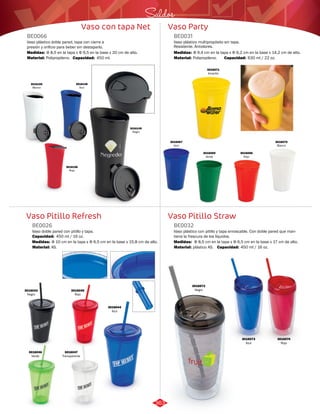 Saldos 
Vaso Party 
BE0031 
Vaso plástico multipropósito sin tapa. 
Resistente. Antiolores. 
Medidas: 
Material: 
Φ 9,4 cm en la tapa x Φ 6,2 cm en la base x 14,2 cm de alto. 
Polipropileno. 
Vaso Pitillo Straw 
Vaso con tapa Net 
BE0066 
Vaso plástico doble pared, tapa con cierre a 
presión y orificio para beber sin destaparlo. 
Medidas: 
Material: 
Φ 8,5 en la tapa x Φ 6,5 en la base x 20 cm de alto. 
Polipropileno. 
Capacidad: 450 ml. 
3016148 
Azul 
Vaso Pitillo Refresh 
Vaso plástico con pitillo y tapa enroscable. Con doble pared que man-tiene 
la frescura de los líquidos. 
Vaso doble pared con pitillo y tapa. 
BE0032 
BE0026 
Material: 
Material: 
Medidas: 
Medidas: 
plástico AS. 
AS. 
Φ 8,5 cm en la tapa x Φ 6,5 cm en la base x 17 cm de alto. 
3016149 
Negro 
Φ 10 cm en la tapa x Φ 6,5 cm en la base x 15,8 cm de alto. 
3016150 
Blanco 
3016156 
Rojo 
Capacidad: 630 ml / 22 oz. 
3016067 
Azul 
3016069 
Verde 
3016068 
Rojo 
3016070 
Blanco 
3016071 
Amarillo 
Capacidad: 450 ml / 16 oz. 
3016043 
Negro 
3016046 
Verde 
3016044 
Azul 
3016045 
Rojo 
3016047 
Transparente 
Capacidad: 450 ml / 16 oz. 
3016072 
Negro 
3016073 
Azul 
3016074 
Rojo 
363 
 