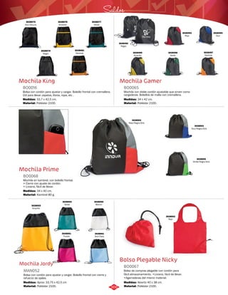 Saldos 
Mochila Gamer 
BO0065 
Mochila con doble cordón ajustable que sirven como 
cargaderas. Bolsillos de malla con cremallera. 
Medidas: 
Material: 
34 x 42 cm. 
Poliéster 210D. 
Bolso Plegable Nicky 
Mochila King 
BO0016 
Bolsa con cordón para ajustar y cargar. Bolsillo frontal con cremallera. 
Útil para llevar zapatos, libros, ropa, etc . 
Medidas: 
Material: 
33,7 x 42,5 cm. 
Poliéster 210D. 
Mochila Prime 
BO0068 
Mochila en kambrel, con bolsillo frontal. 
• Cierre con ajuste de cordón. 
• Liviana, fácil de llevar. 
Medidas: 
Material: 
34 x 40 cm. 
Kambrel 80 g. 
Mochila Jordy 
Bolso de compras plegable con cordón para 
fácil almacenamiento. •Liviano, fácil de llevar. 
•Agarraderas del mismo material. 
Bolsa con cordón para ajustar y cargar. Bolsillo frontal con cierre y 
refuerzo de ojales. 
BO0067 
MAN052 
Material: 
Material: 
Medidas: 
Medidas: 
Poliéster 210D. 
Poliéster 210D. 
Abierto 40 x 38 cm. 
Aprox: 33,75 x 42,5 cm 
3028075 
Azul Oscuro 
3028076 
Amarillo 
3028079 
Negro 
3028077 
Verde 
3028081 
Naranja 
3028492 
Negro 
3028493 
Rojo 
3028496 
Verde 
3028495 
Amarillo 
3028494 
Azul 
3028497 
Naranja 
3028504 
Rojo/Negro/Gris 
3028503 
Azul/Negro/Gris 
3028505 
Verde/Negro/Gris 
3028053 
Amarillo 
3028502 
Rojo 
3028054 
Verde 
3028055 
Blanco 
3028061 
Fucsia 
3028061 
Azul Claro 
366 
 