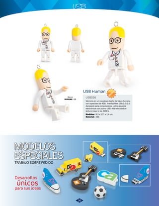 MODELOS 
ESPECIALES 
TRABAJO SOBRE PEDIDO 
Desarrollos 
únicos 
para sus ideas 
USB 
USB Human 
USB036 
Memoria en un novedoso diseño de figura humana 
con capacidad de 4GB. Interfaz Host USB 2.0/2.0. 
Apropiado para computadoras y otros equipos 
electrónicos con puerto USB. Alta velocidad de 
lectura mayor a los 6MB/s. 
Medidas: 
Material: 
8,3 x 3,71 x 1,4 cm. 
ABS. 
NUEVO 
Blanco 
3029188 4 GB 
36 
 