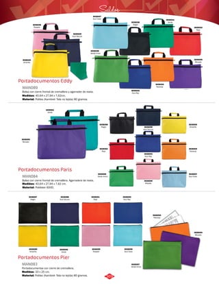 Portadocumentos Eddy 
MAN089 
Bolsa con cierre frontal de cremallera y agarrader de reata. 
Medidas: 
Material: 
40,64 x 27,94 x 7,62cm. 
Politex (Kambrel- Tela no tejida) 80 gramos. 
Portadocumentos Paris 
MAN084 
Bolsa con cierre frontal de cremallera. Agarradera de reata. 
Medidas: 
Material: 
40,64 x 27,94 x 7,62 cm. 
Poliéster 600D. 
Portadocumentos Pier 
MAN083 
Portadocumentos con cierre de cremallera. 
Medidas: 
Material: 
33 x 25 cm. 
Politex (Kambrel- Tela no tejida) 80 gramos. 
3028334 
Naranja 
Saldos 
3028338 
Verde limon 
3028332 
Rojo 
3028331 
Verde 
3028335 
Morado 
3028328 
Negro 
3028333 
Azul Rey 
3028330 
Amarillo 
3028337 
Azul Cielo 
3028329 
Azul Oscuro 
3028336 
Rosado 
3028304 
Naranja 
3028302 
Rojo 
3028308 
Verde limon 
3028301 
Verde 
3028305 
Morado 
3028303 
Azul Rey 
3028298 
Negro 
3028300 
Amarillo 
3028307 
Azul Cielo 
3028299 
Azul Oscuro 
3028306 
Rosado 
3028293 
Naranja 
3028297 
Verde limon 
3028291 
Rojo 
3028290 
Verde 
3028294 
Morado 
3028292 
Azul Rey 
3028287 
Negro 
3028289 
Amarillo 
3028296 
Azul Cielo 
3028288 
Azul Oscuro 
3028295 
Rosado 
369 
 