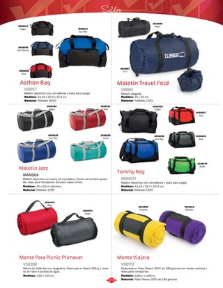 Saldos 
Maletín Travel Fold 
VI0061 
Maletín plegable. 
Medidas: 
Material: 
25 x 50 cm. 
Poliéster 210D. 
Tommy Bag 
MAN071 
Maletin deportivo con cremalleras y reata para cargar. 
Medidas: 
Material: 
43,18 x 25,4 x 25,4 cm. 
Poliester 210D. 
3010470 
Rojo 3010590 
Manta Viajera 
Asthon Bag 
VI0057 
Maletín deportivo con cremalleras y reata para cargar. 
Medidas: 
Material: 
43,18 x 25,4 x 25,4 cm. 
Poliéster 600D. 
Maletín Jazz 
MAN064 
3028181 
Rojo 
Maletín deportivo con cierre de cremallera. Correa de hombro ajusta-ble. 
Asas para Transporte. Útil para viajes cortos. 
Medidas: 
45 x 25cm diámetro. 
Manta Para Picnic Primaver 
3028237 
Rojo 
Elaborada en Polar Fleece 100% de 180 gramos con borde crocheta y 
reata para transportar. 
Manta de doble faz con cargadera. Fabricada en fleece 180 g. y rever-so 
de nylon a prueba de agua. 
VS0172 
VS0302 
Material: 
Material: 
Medidas: 
Medidas: 
Polar Fleece 100% de 180 gramos 
Poliéster 210D 
130cm x 160cm. 
130 x 150 cm. 
3028244 
Negro 
3028245 
Azul Oscuro 
3028246 
Rojo 
3028247 
Azul Rey 
3010697 
Azul 
3010698 
Negro 
3028180 
Negro 
3028185 
Verde 
3028182 
Azul Rey 
3028339 
Negro 
3028240 
Verde 
3028238 
Azul Rey 
3028239 
Gris 
3010471 
Negro 
Amarillo 
3010613 
Morado 
370 
 