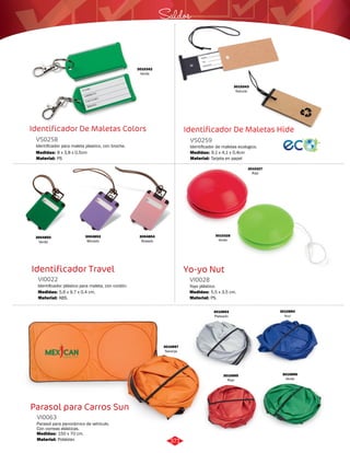 Saldos 
Identificador De Maletas Hide 
Identificador De Maletas Colors 
VS0258 
Identificador para maleta plastico, con broche. 
Medidas: 
Material: 
8 x 3,8 x 0,5cm 
PS 
VI0022 VI0028 
Medidas: Medidas: 
5,6 x 9,7 x 0,4 cm. 5,5 x 3,5 cm. 
Parasol para Carros Sun 
Identificador de maletas ecologico. 
Parasol para panorámico de vehículo. 
Con correas elásticas. 
VS0259 
VI0063 
Material: 
Material: 
Medidas: 
Medidas: 
Tarjeta en papel 
Poliéster. 
9,1 x 4,1 x 0,4cm 
150 x 70 cm. 
3010342 
Verde 
3010343 
Natural 
Identificador Travel Yo-yo Nut 
Identificador plástico para maleta, con cordón. Yoyo plástico. 
Material: Material: 
ABS. PS. 
3004850 
Verde 
3004853 
Morado 
3004854 
Rosado 
3010327 
Rojo 
3010328 
Verde 
3010893 
Plateado 
3010894 
Azul 
3010895 
Rojo 
3010896 
Verde 
3010897 
Naranja 
371 
 